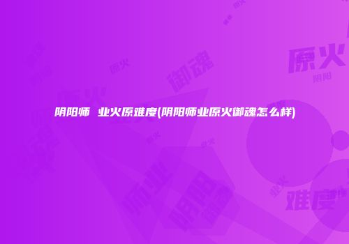 阴阳师 业火原难度(阴阳师业原火御魂怎么样)