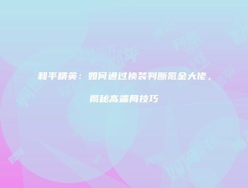 和平精英：如何通过换装判断氪金大佬，揭秘高端局技巧