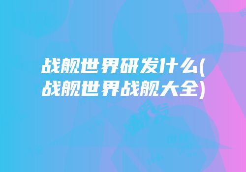 战舰世界研发什么(战舰世界战舰大全)