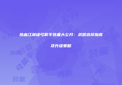 热血江湖级弓箭手装备大公开：武器选择指南及升级策略