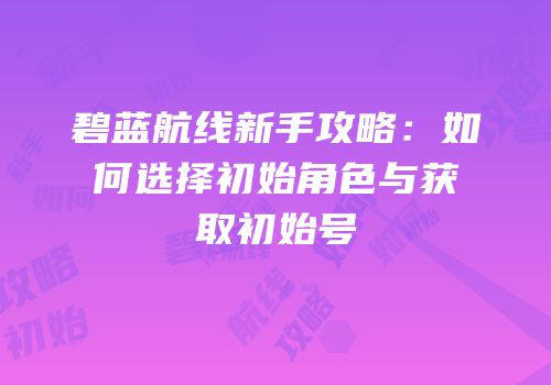 碧蓝航线新手攻略：如何选择初始角色与获取初始号