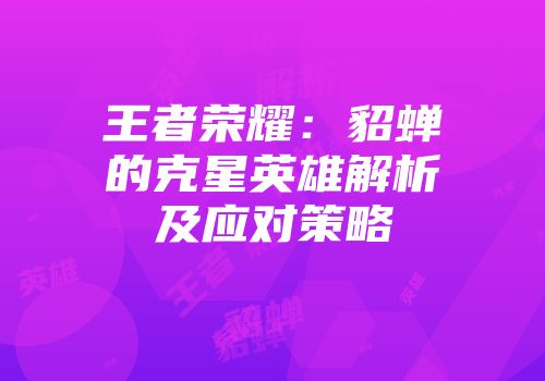 王者荣耀：貂蝉的克星英雄解析及应对策略