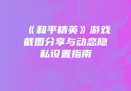 《和平精英》游戏截图分享与动态隐私设置指南
