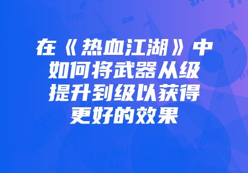 在《热血江湖》中如何将武器从级提升到级以获得更好的效果