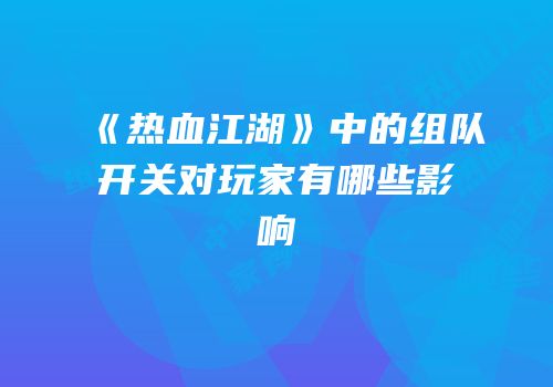 《热血江湖》中的组队开关对玩家有哪些影响