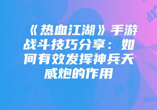 《热血江湖》手游战斗技巧分享：如何有效发挥神兵天威炮的作用