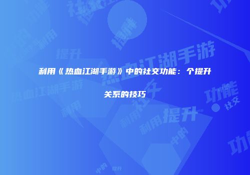 利用《热血江湖手游》中的社交功能：个提升关系的技巧
