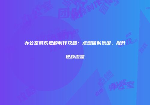 办公室游戏视频制作攻略：点燃团队氛围，提升视频流量
