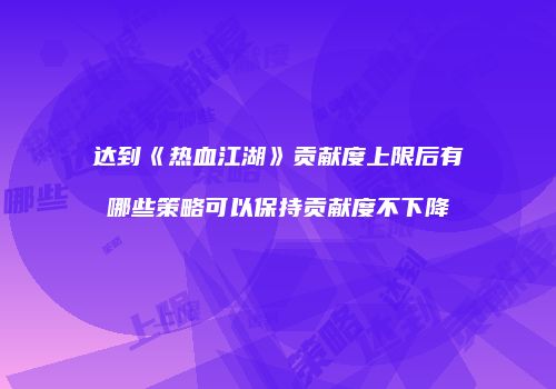 达到《热血江湖》贡献度上限后有哪些策略可以保持贡献度不下降