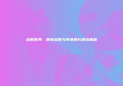 战舰世界：精英战舰与传奇舰长属性解析