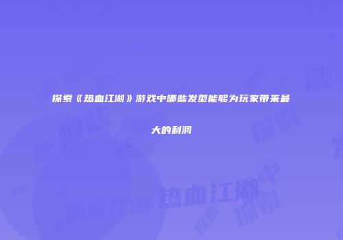探索《热血江湖》游戏中哪些发型能够为玩家带来最大的利润