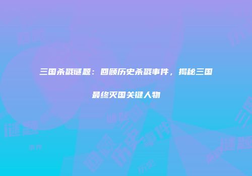 三国杀戮谜题：回顾历史杀戮事件，揭秘三国最终灭国关键人物