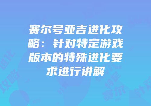 赛尔号亚吉进化攻略：针对特定游戏版本的特殊进化要求进行讲解