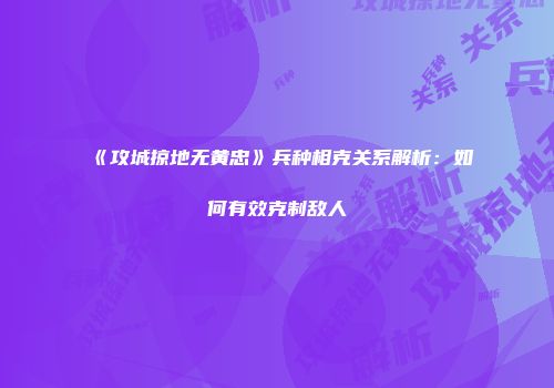《攻城掠地无黄忠》兵种相克关系解析：如何有效克制敌人