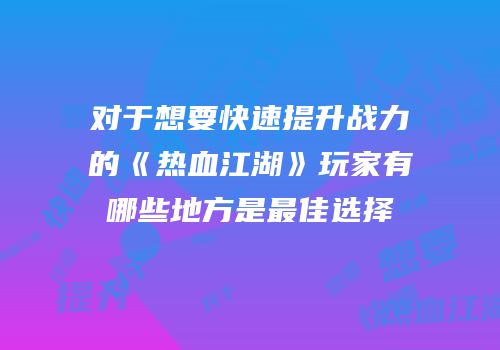 对于想要快速提升战力的《热血江湖》玩家有哪些地方是最佳选择