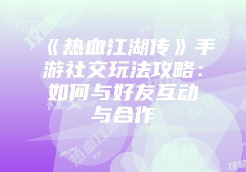 《热血江湖传》手游社交玩法攻略:如何与好友互动与合作
