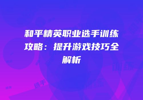 和平精英职业选手训练攻略：提升游戏技巧全解析