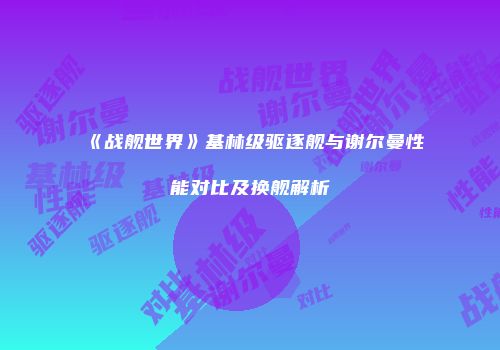 《战舰世界》基林级驱逐舰与谢尔曼性能对比及换舰解析
