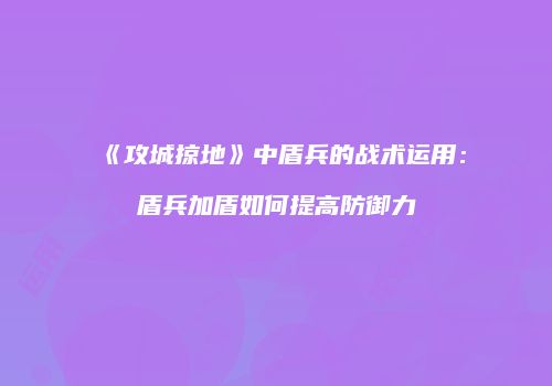 《攻城掠地》中盾兵的战术运用：盾兵加盾如何提高防御力