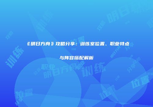 《明日方舟》攻略分享：训练室位置、职业特点与阵容搭配解析