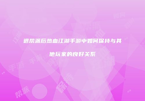 退帮派后热血江湖手游中如何保持与其他玩家的良好关系