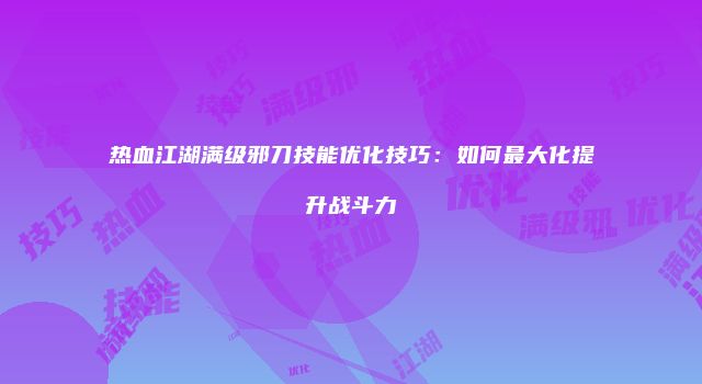 热血江湖满级邪刀技能优化技巧：如何最大化提升战斗力