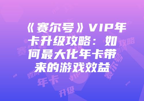 《赛尔号》VIP年卡升级攻略：如何最大化年卡带来的游戏效益