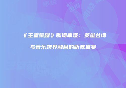 《王者荣耀》歌词串烧：英雄台词与音乐跨界融合的听觉盛宴
