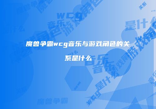 魔兽争霸wcg音乐与游戏角色的关系是什么