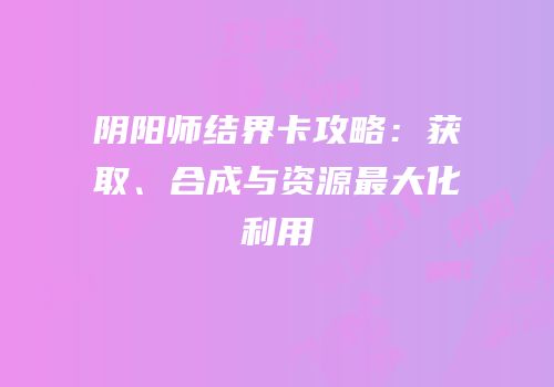 阴阳师结界卡攻略：获取、合成与资源最大化利用