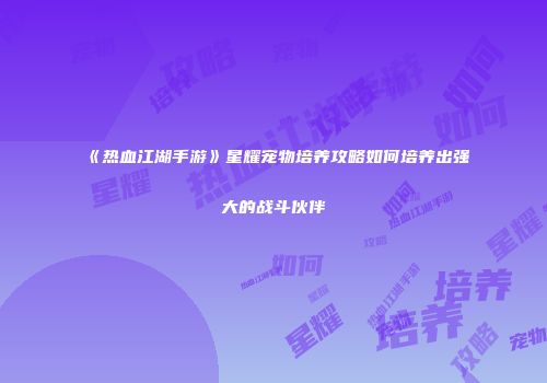 《热血江湖手游》星耀宠物培养攻略如何培养出强大的战斗伙伴