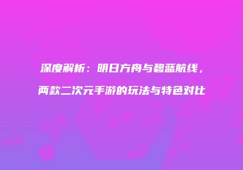 深度解析：明日方舟与碧蓝航线，两款二次元手游的玩法与特色对比