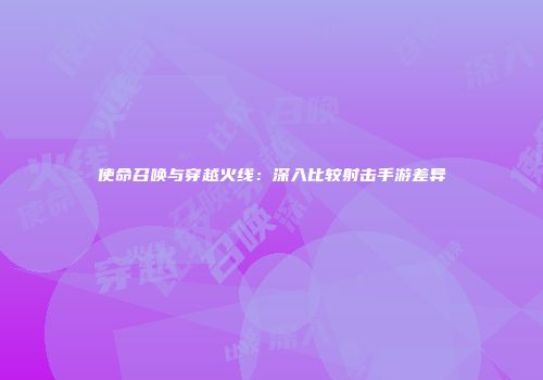 使命召唤与穿越火线：深入比较射击手游差异