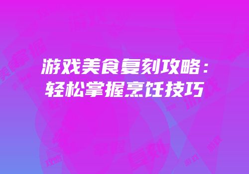 游戏美食复刻攻略：轻松掌握烹饪技巧
