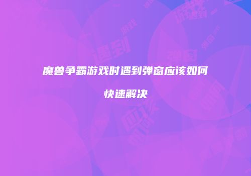 魔兽争霸游戏时遇到弹窗应该如何快速解决