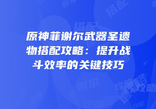 原神菲谢尔武器圣遗物搭配攻略：提升战斗效率的关键技巧