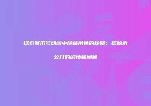 探索赛尔号动画中隐藏角色的秘密：揭秘未公开的剧情和角色