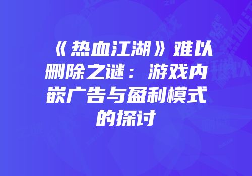 《热血江湖》难以删除之谜：游戏内嵌广告与盈利模式的探讨