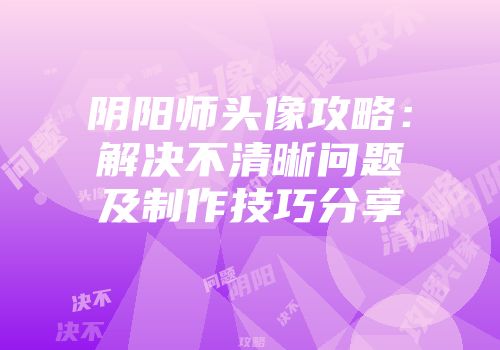 阴阳师头像攻略：解决不清晰问题及制作技巧分享