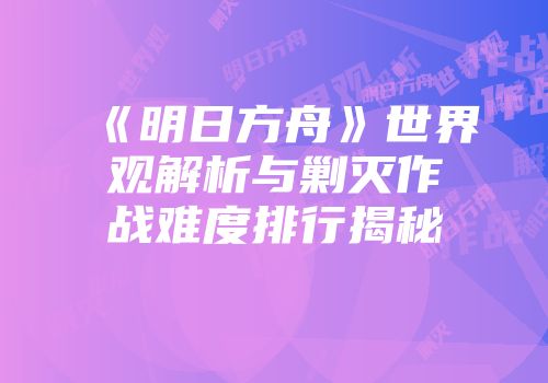 《明日方舟》世界观解析与剿灭作战难度排行揭秘
