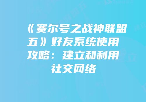 《赛尔号之战神联盟五》好友系统使用攻略：建立和利用社交网络