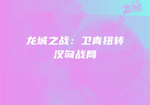 龙城之战：卫青扭转汉匈战局
