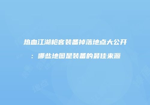 热血江湖枪客装备掉落地点大公开：哪些地图是装备的最佳来源