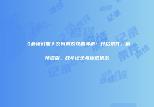 《最终幻想》系列游戏攻略详解：开启条件、剧情流程、战斗记录与遗迹挑战