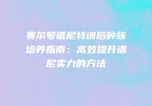 赛尔号谱尼特训后种族培养指南：高效提升谱尼实力的方法