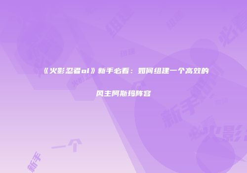 《火影忍者ol》新手必看：如何组建一个高效的风主阿斯玛阵容
