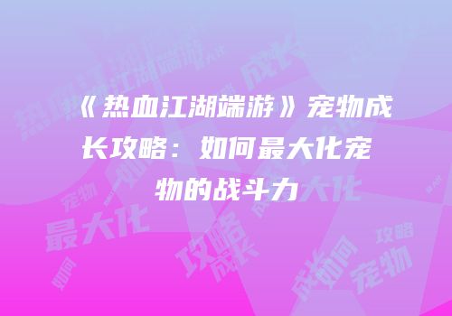 《热血江湖端游》宠物成长攻略：如何最大化宠物的战斗力