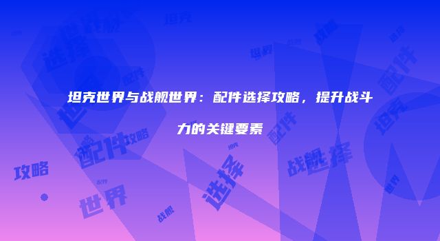 坦克世界与战舰世界：配件选择攻略，提升战斗力的关键要素