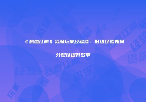 《热血江湖》资深玩家经验谈：低级经验如何分配以提升效率