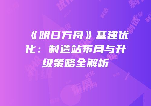 《明日方舟》基建优化：制造站布局与升级策略全解析